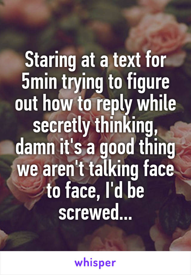 Staring at a text for 5min trying to figure out how to reply while secretly thinking, damn it's a good thing we aren't talking face to face, I'd be screwed...