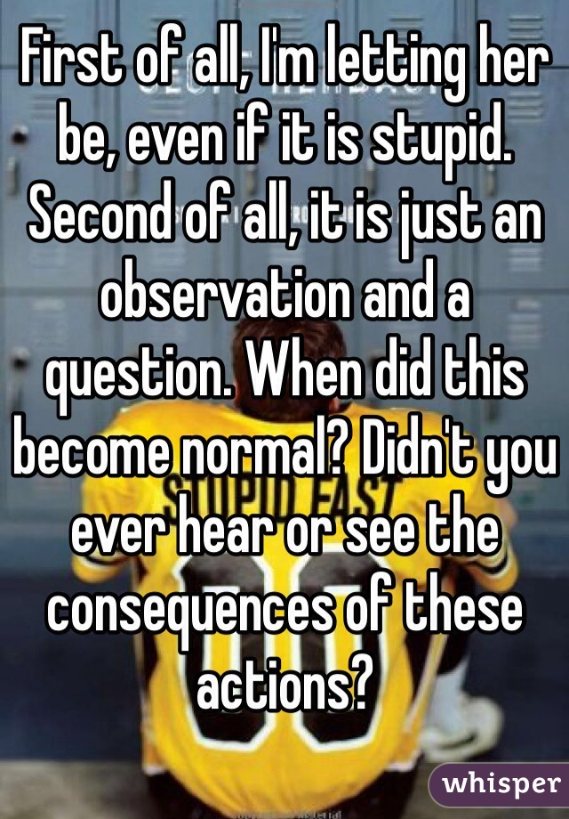 First of all, I'm letting her be, even if it is stupid. Second of all, it is just an observation and a question. When did this become normal? Didn't you ever hear or see the consequences of these actions? 