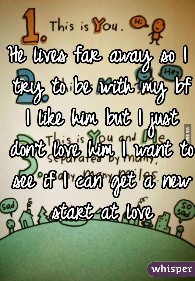 He lives far away so I try to be with my bf I like him but I just don't love him I want to see if I can get a new start at love