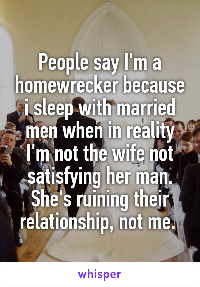 People say I'm a homewrecker because i sleep with married men when in reality I'm not the wife not satisfying her man. She's ruining their relationship, not me. 