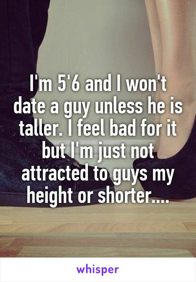 I'm 5'6 and I won't date a guy unless he is taller. I feel bad for it but I'm just not attracted to guys my height or shorter....