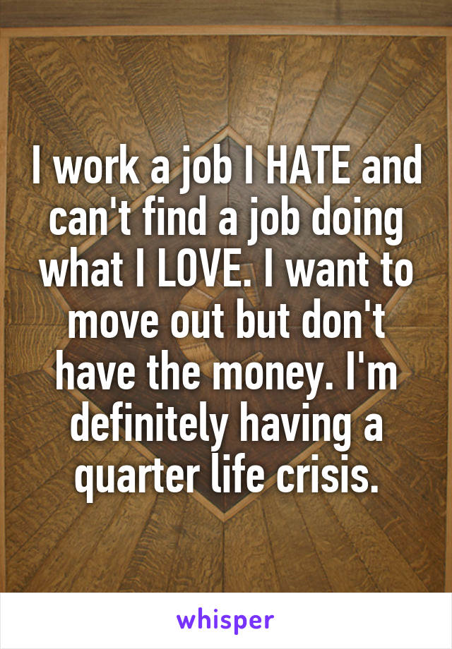 I work a job I HATE and can't find a job doing what I LOVE. I want to move out but don't have the money. I'm definitely having a quarter life crisis.