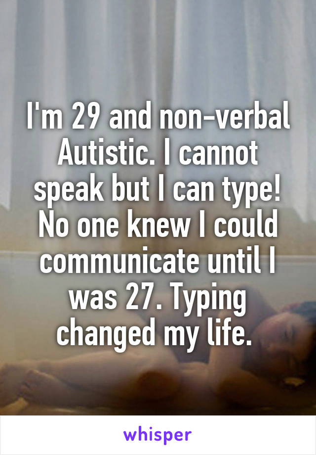 I'm 29 and non-verbal Autistic. I cannot speak but I can type! No one knew I could communicate until I was 27. Typing changed my life. 