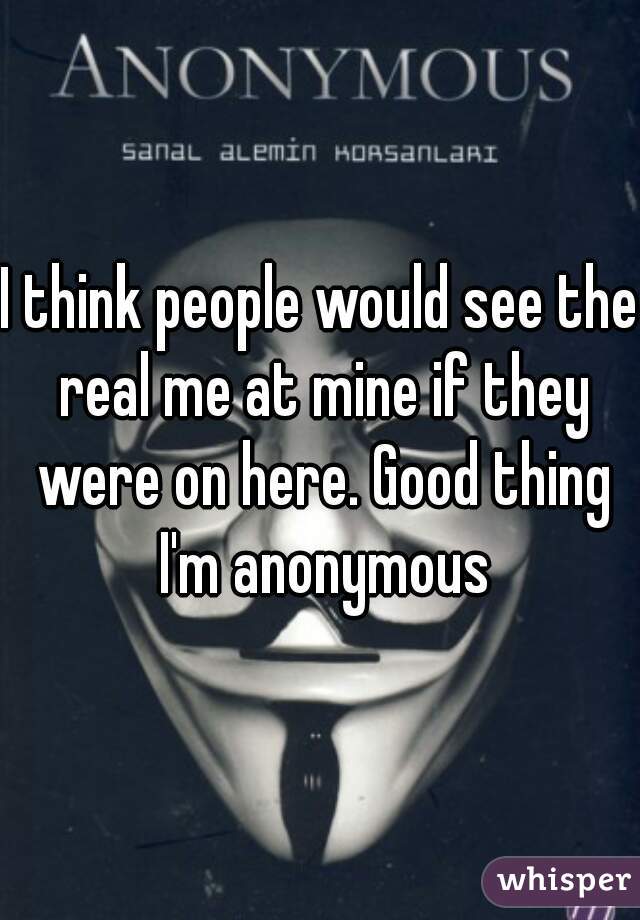 I think people would see the real me at mine if they were on here. Good thing I'm anonymous