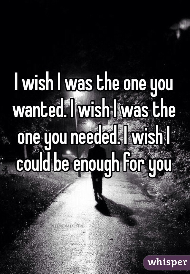 I wish I was the one you wanted. I wish I was the one you needed. I wish I could be enough for you