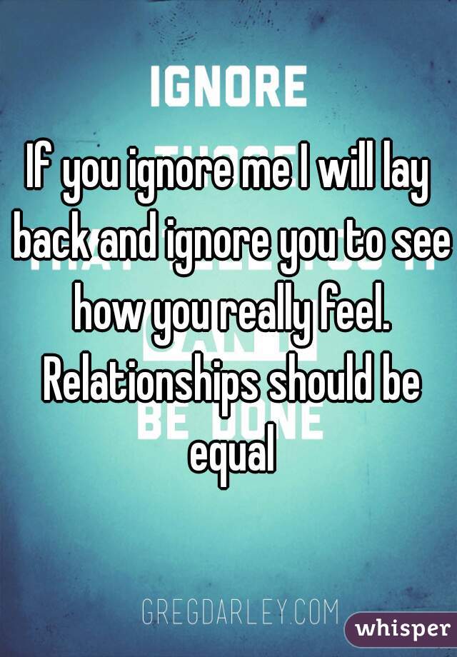 If you ignore me I will lay back and ignore you to see how you really feel. Relationships should be equal