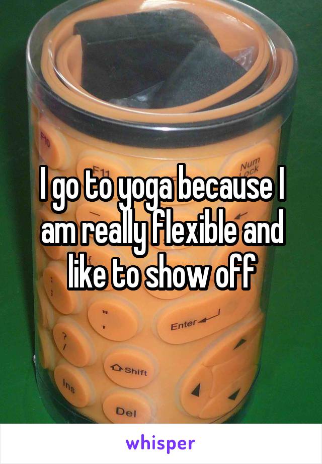I go to yoga because I am really flexible and like to show off