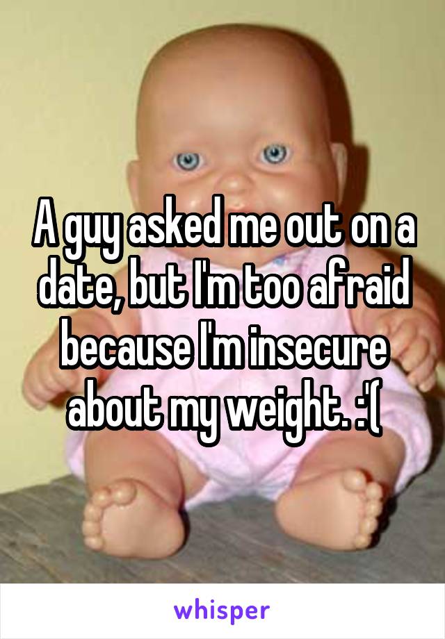 A guy asked me out on a date, but I'm too afraid because I'm insecure about my weight. :'(