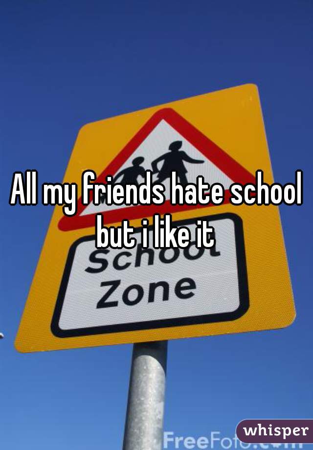 All my friends hate school but i like it 