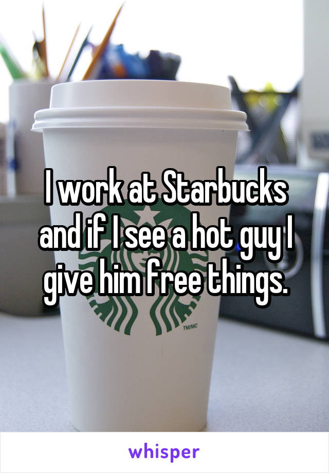 I work at Starbucks and if I see a hot guy I give him free things.