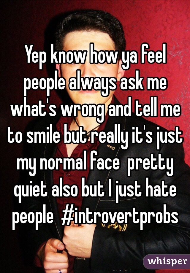 Yep know how ya feel people always ask me what's wrong and tell me to smile but really it's just my normal face  pretty quiet also but I just hate people  #introvertprobs