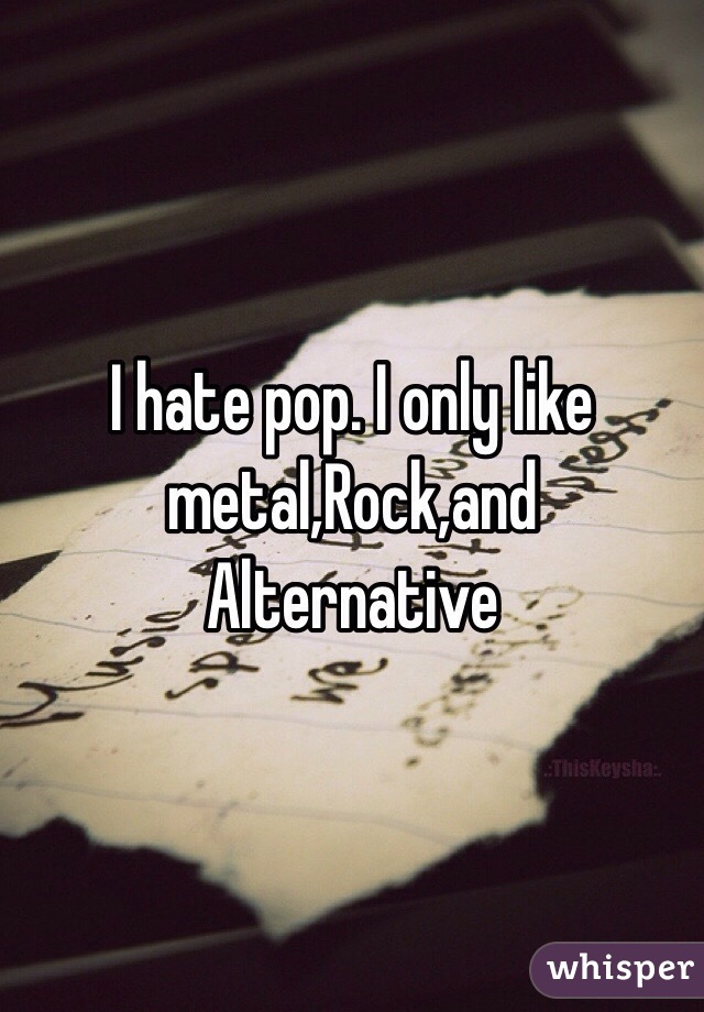 I hate pop. I only like metal,Rock,and Alternative 