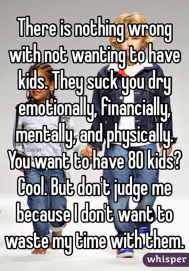 There is nothing wrong with not wanting to have kids. They suck you dry emotionally, financially, mentally, and physically. You want to have 80 kids? Cool. But don't judge me because I don't want to waste my time with them. 