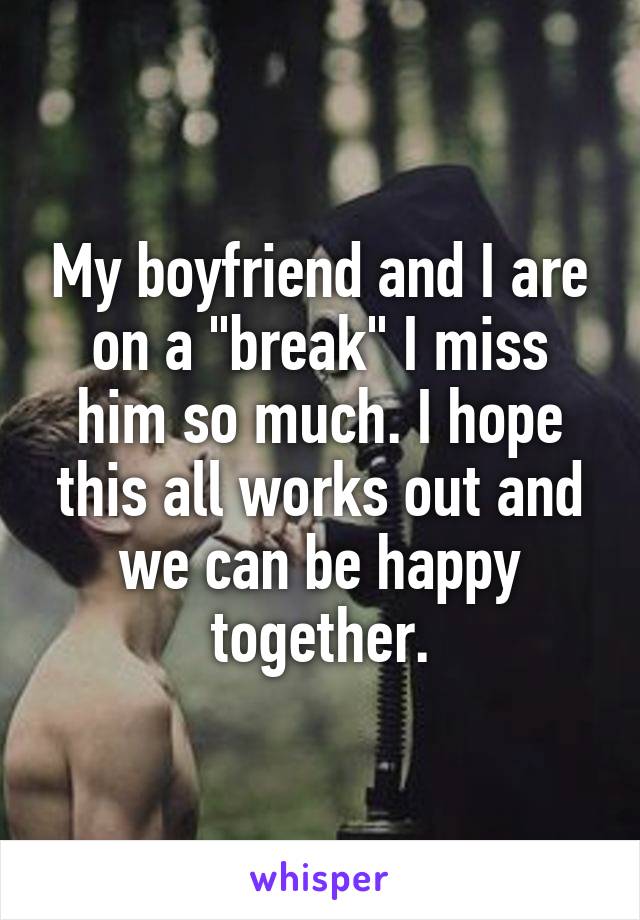 My boyfriend and I are on a "break" I miss him so much. I hope this all works out and we can be happy together.