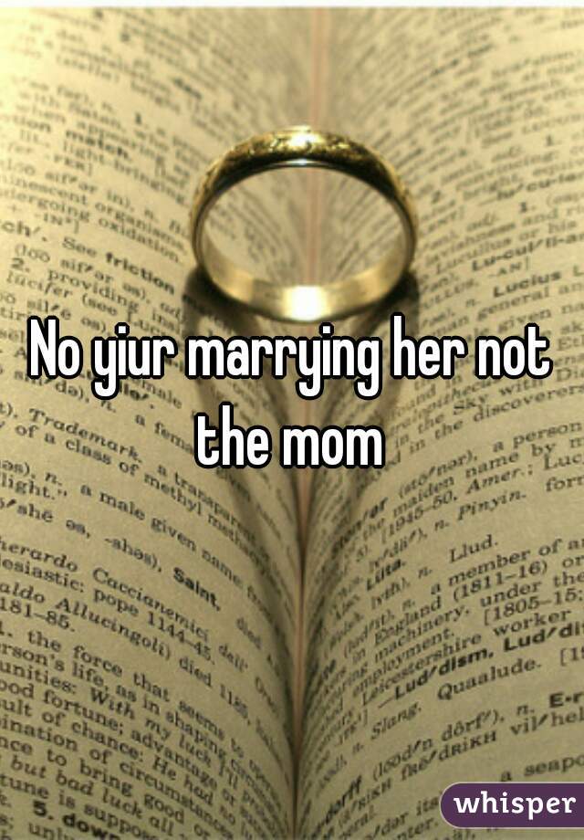 No yiur marrying her not the mom 