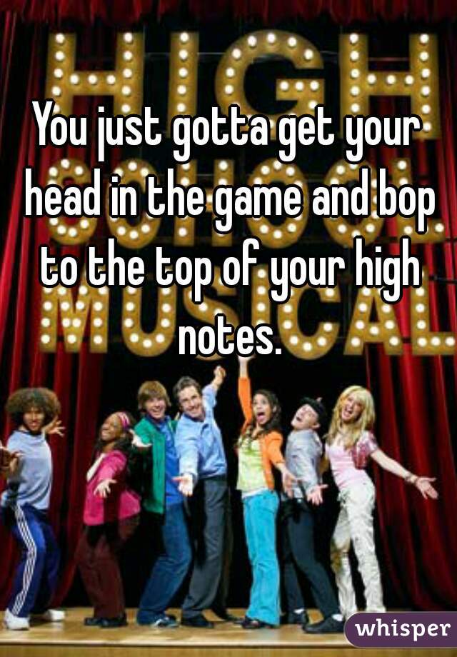 You just gotta get your head in the game and bop to the top of your high notes.