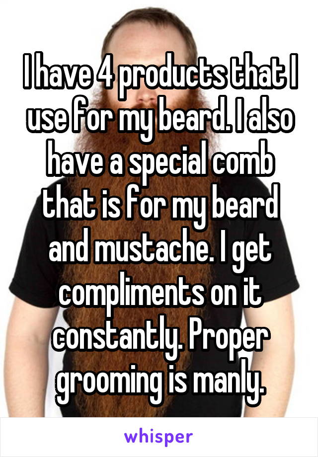 I have 4 products that I use for my beard. I also have a special comb that is for my beard and mustache. I get compliments on it constantly. Proper grooming is manly.