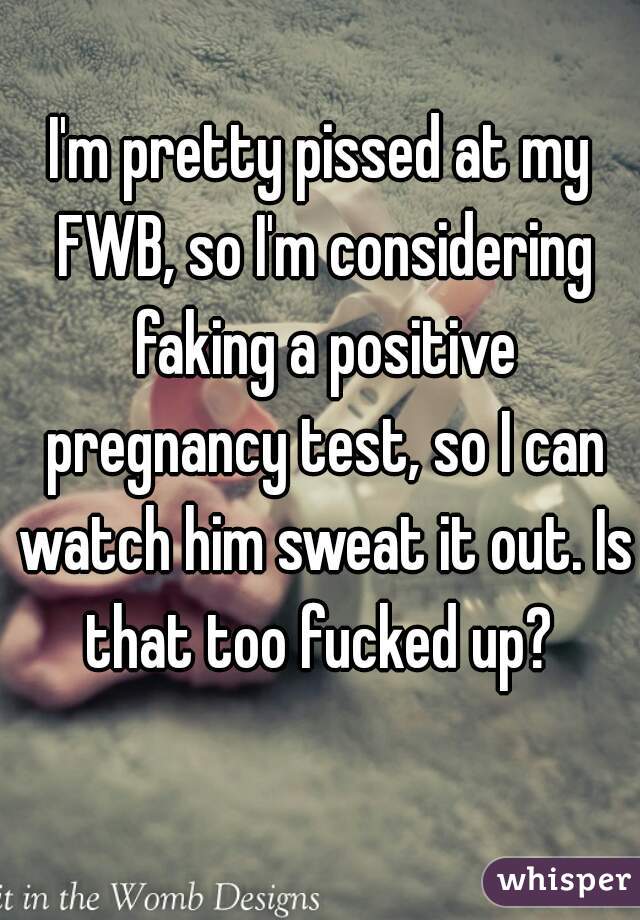 I'm pretty pissed at my FWB, so I'm considering faking a positive pregnancy test, so I can watch him sweat it out. Is that too fucked up? 