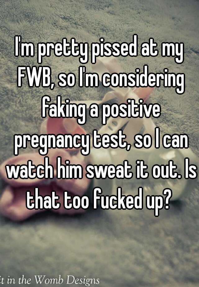 I'm pretty pissed at my FWB, so I'm considering faking a positive pregnancy test, so I can watch him sweat it out. Is that too fucked up? 