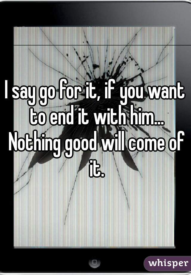 I say go for it, if you want to end it with him... Nothing good will come of it.