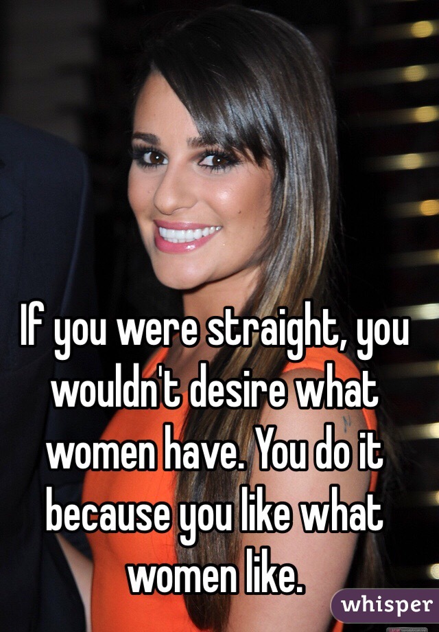 If you were straight, you wouldn't desire what women have. You do it because you like what women like. 