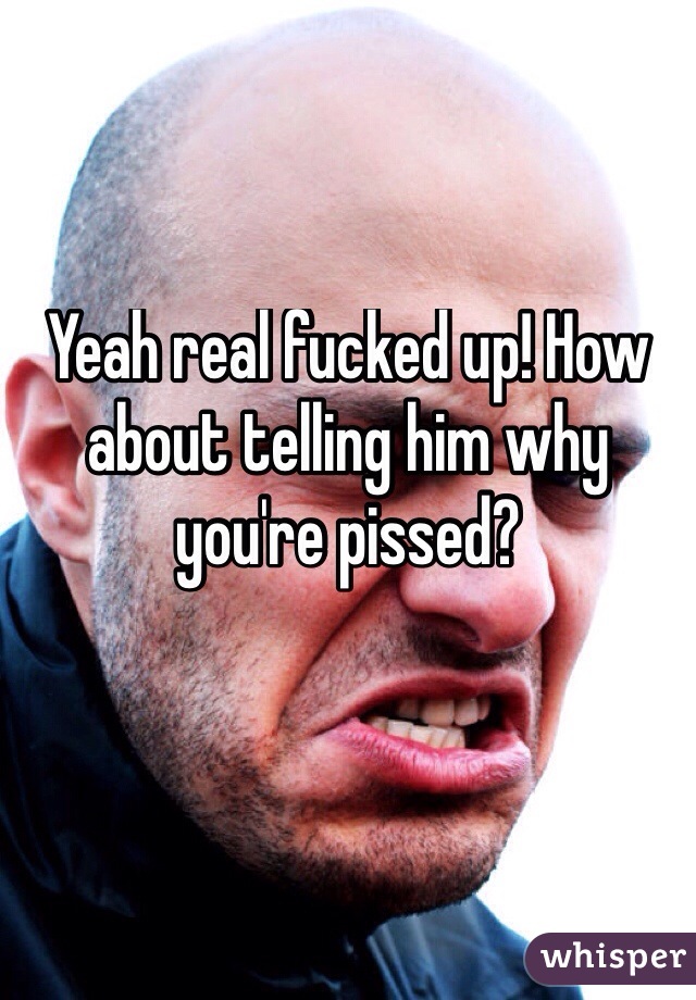 Yeah real fucked up! How about telling him why you're pissed?

