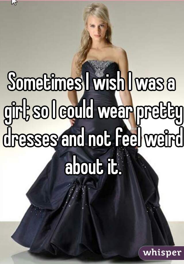 Sometimes I wish I was a girl; so I could wear pretty dresses and not feel weird about it.