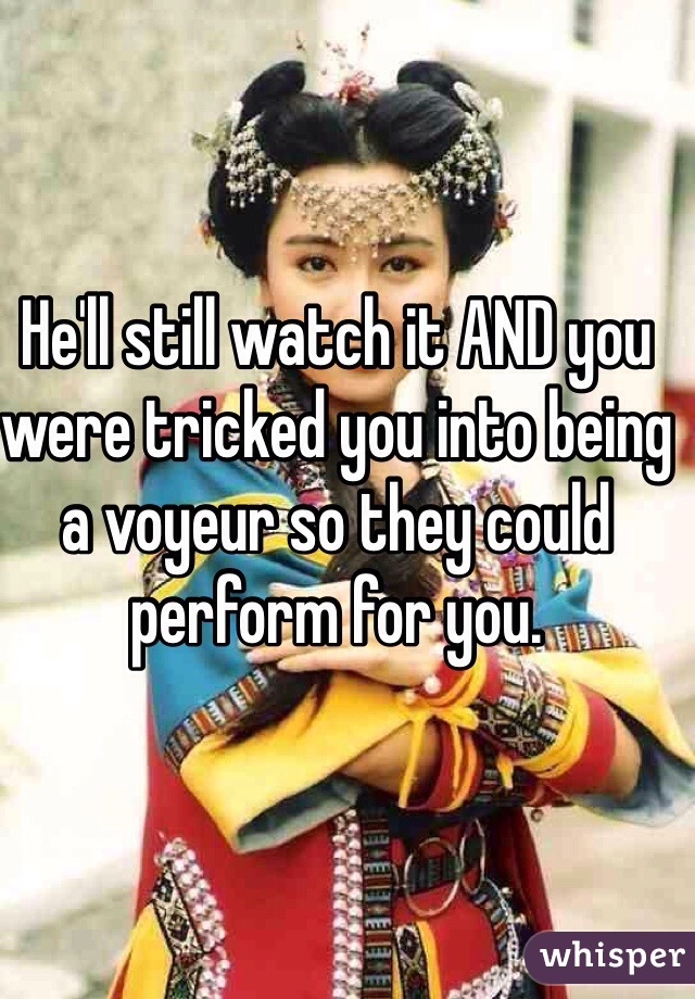 He'll still watch it AND you were tricked you into being a voyeur so they could perform for you. 