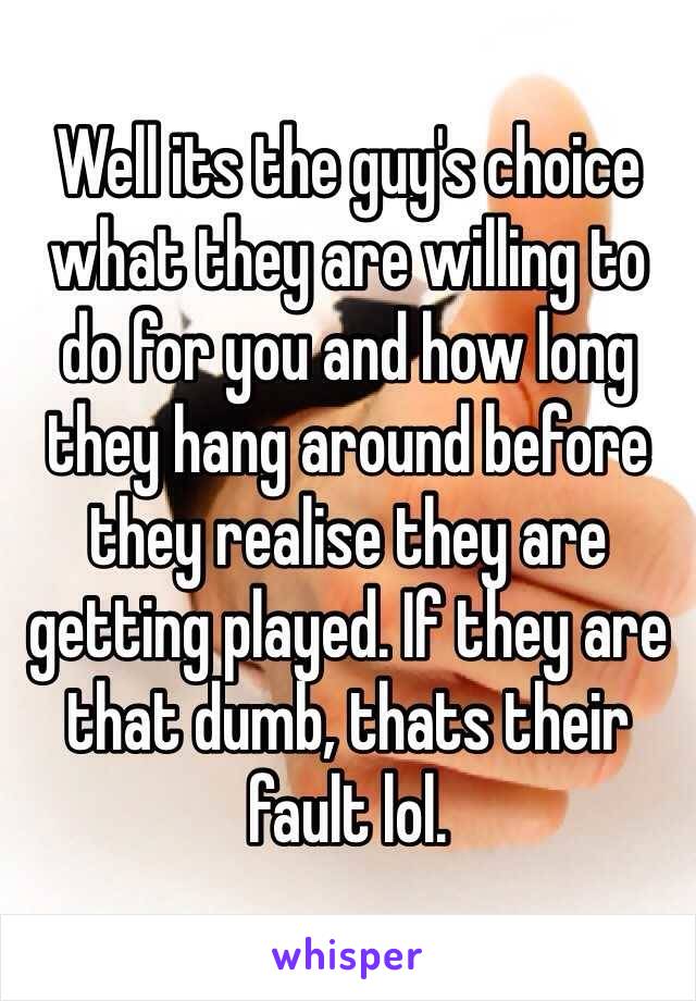 Well its the guy's choice what they are willing to
do for you and how long they hang around before they realise they are getting played. If they are that dumb, thats their fault lol. 