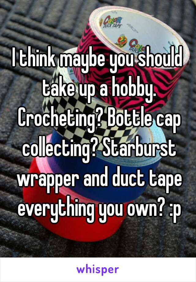 I think maybe you should take up a hobby. Crocheting? Bottle cap collecting? Starburst wrapper and duct tape everything you own? :p