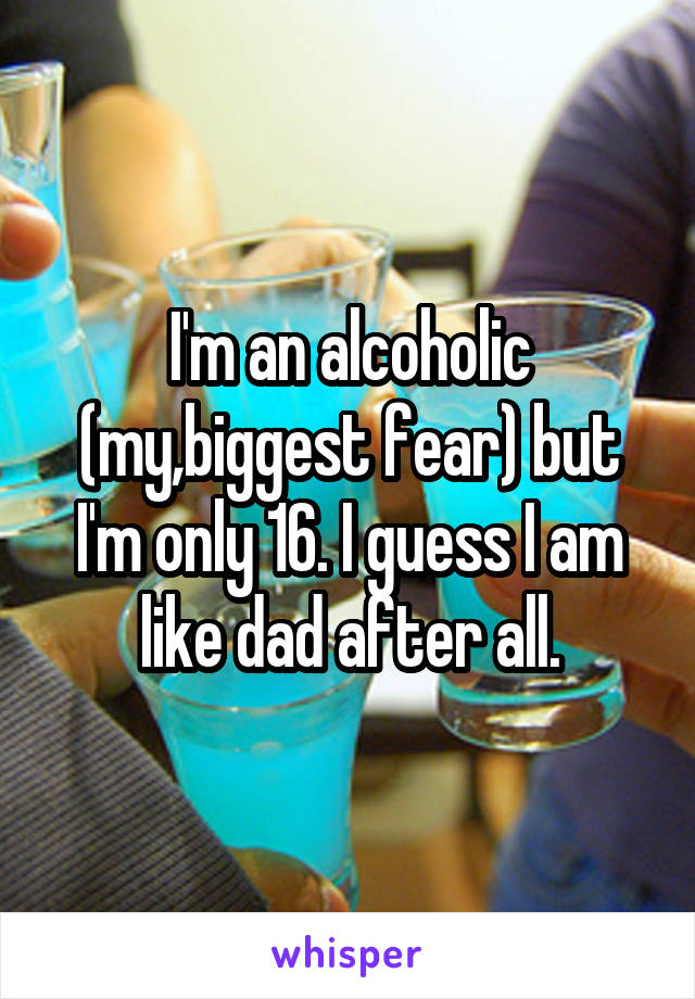 I'm an alcoholic (my,biggest fear) but I'm only 16. I guess I am like dad after all.