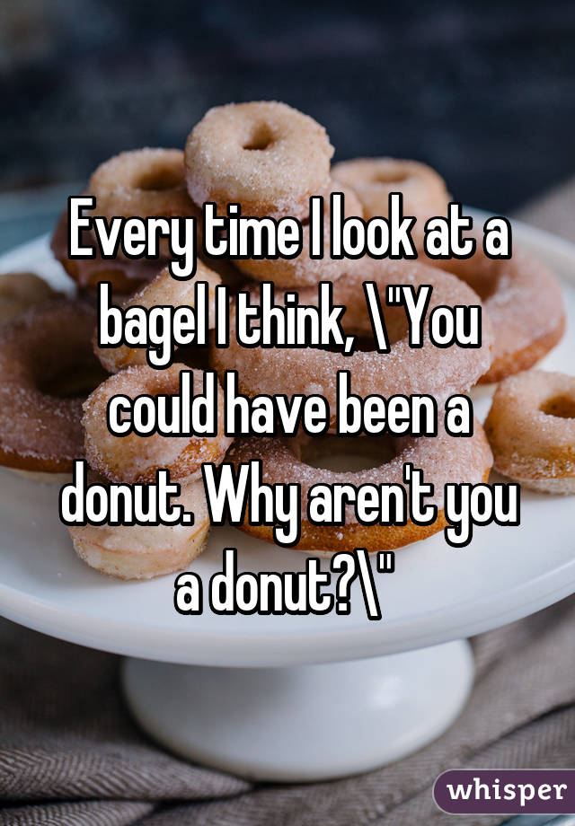 Every time I look at a bagel I think, "You could have been a donut. Why aren't you a donut?" 