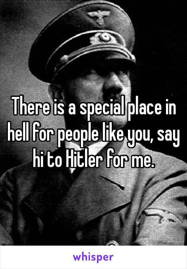 There is a special place in hell for people like you, say hi to Hitler for me.