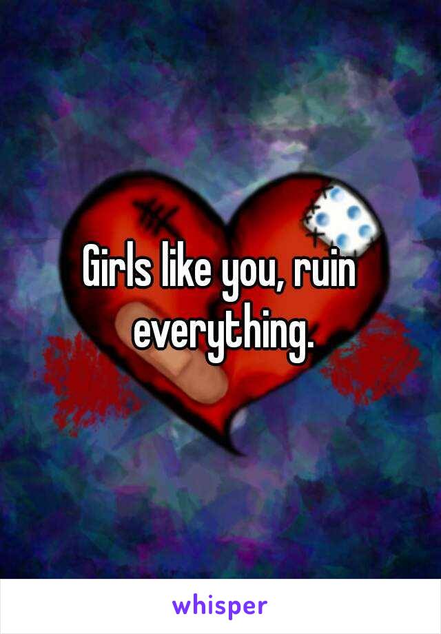 Girls like you, ruin everything.