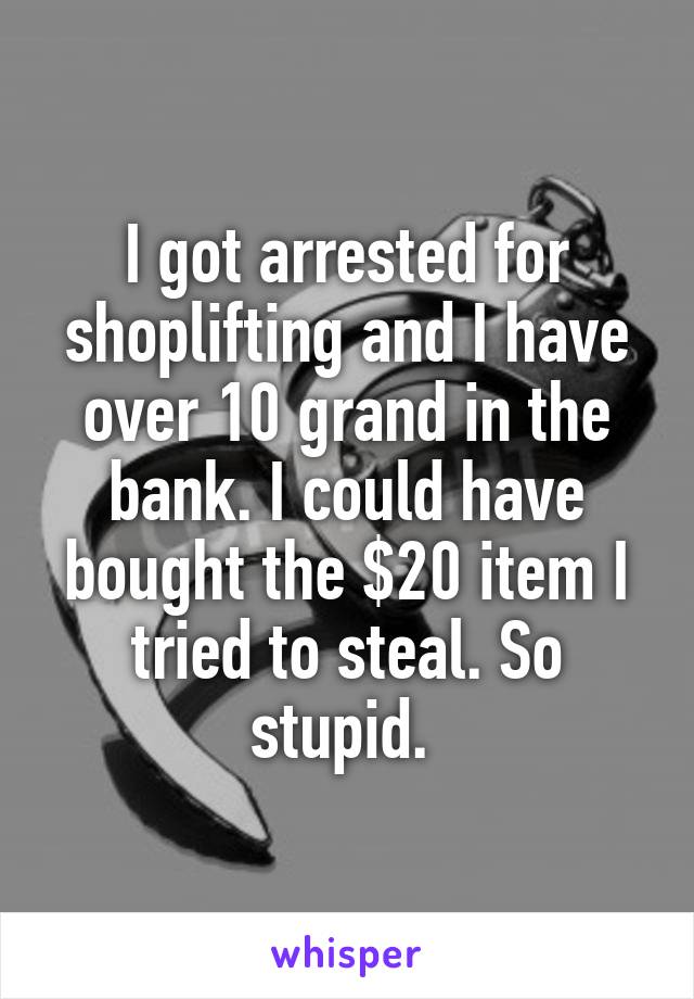 I got arrested for shoplifting and I have over 10 grand in the bank. I could have bought the $20 item I tried to steal. So stupid. 