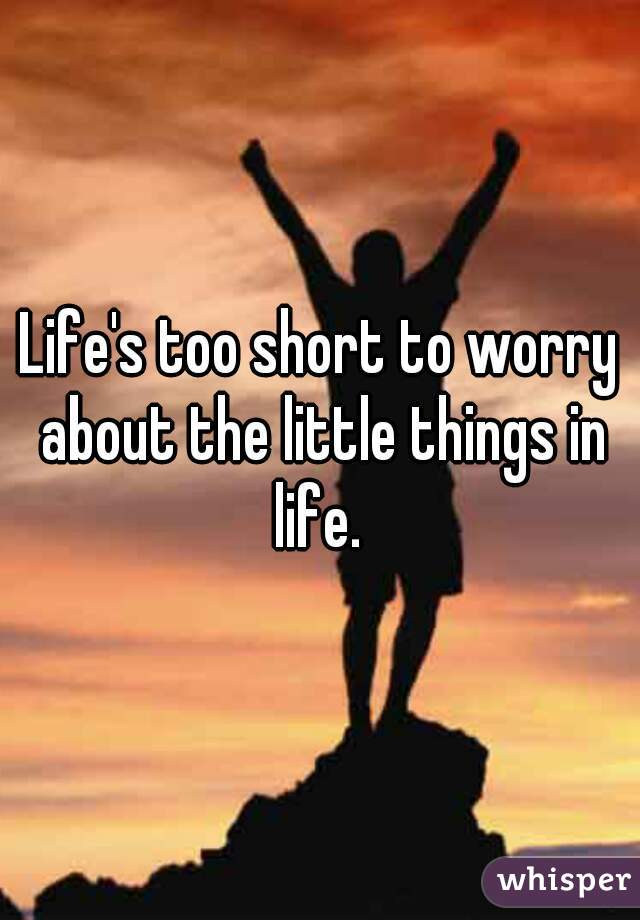 Life's too short to worry about the little things in life. 
