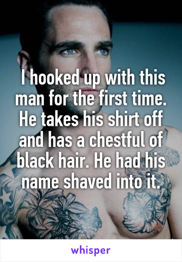  I hooked up with this man for the first time. He takes his shirt off and has a chestful of black hair. He had his name shaved into it.