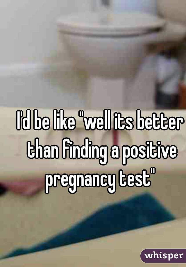 I'd be like "well its better than finding a positive pregnancy test" 