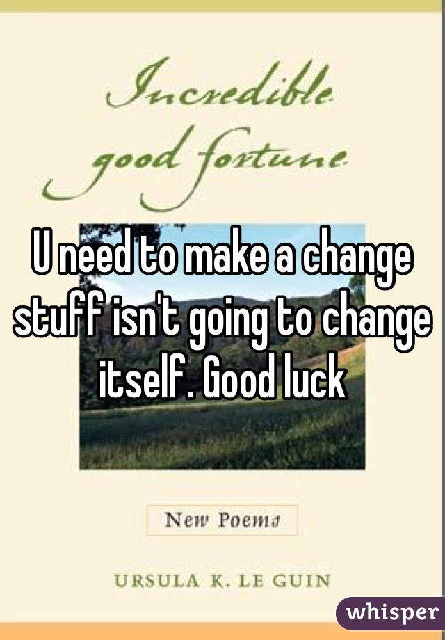 U need to make a change stuff isn't going to change itself. Good luck