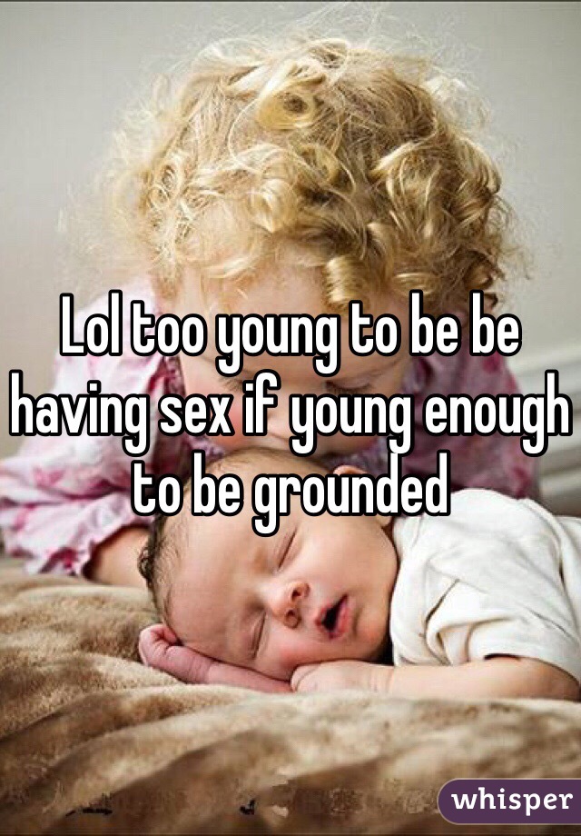 Lol too young to be be having sex if young enough to be grounded 