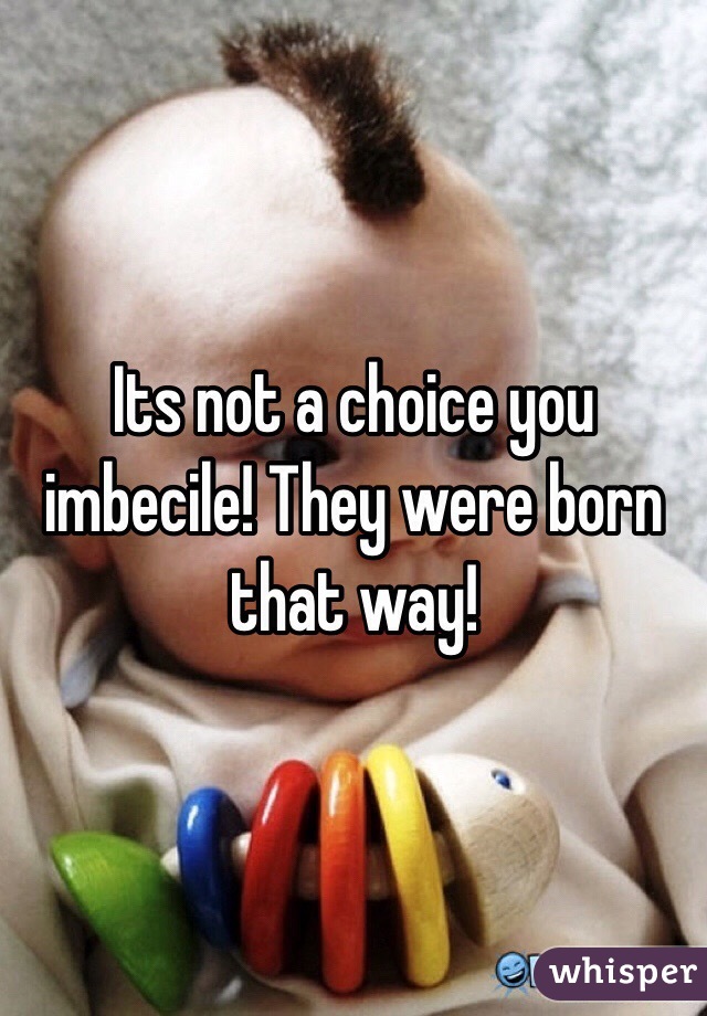 Its not a choice you imbecile! They were born that way!