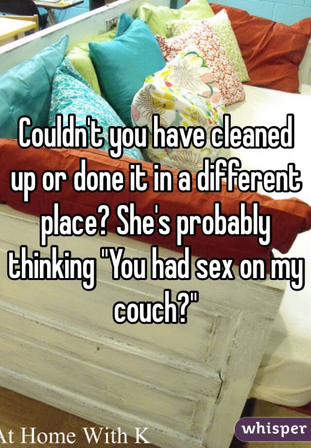 Couldn't you have cleaned up or done it in a different place? She's probably thinking "You had sex on my couch?"