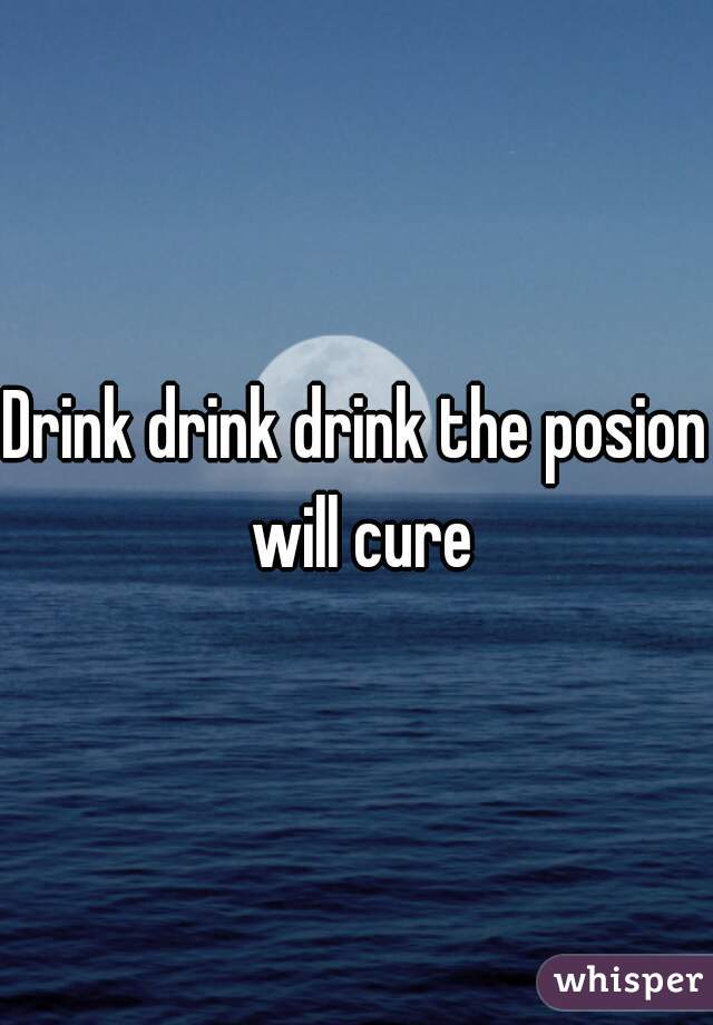 Drink drink drink the posion will cure