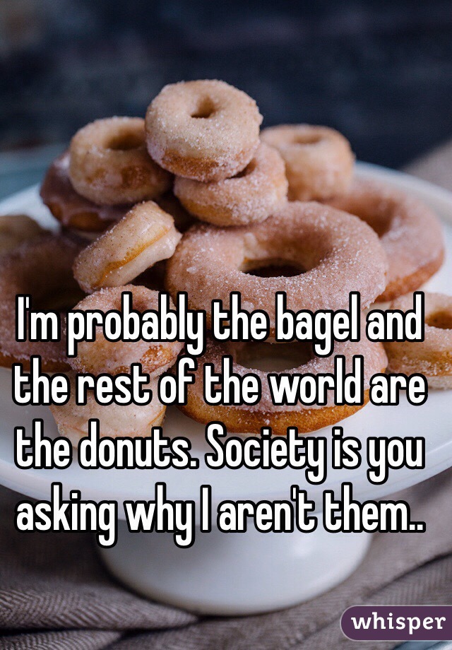 I'm probably the bagel and the rest of the world are the donuts. Society is you asking why I aren't them..