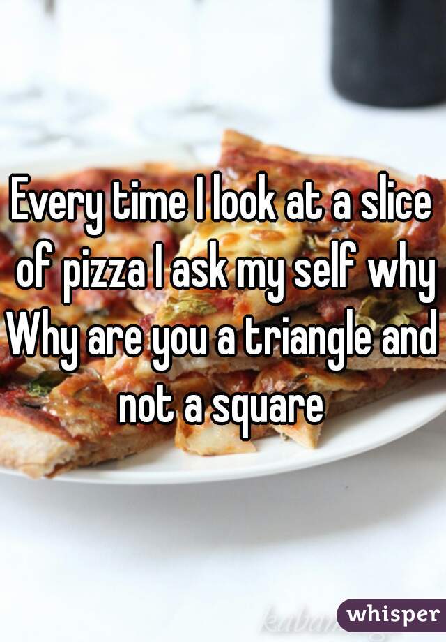 Every time I look at a slice of pizza I ask my self why
Why are you a triangle and not a square 