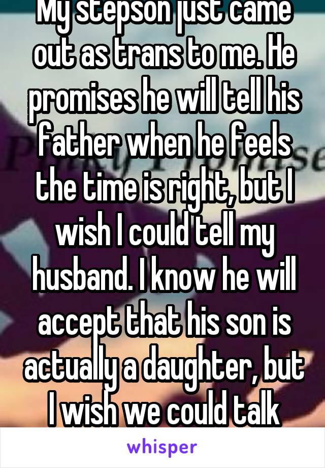 My stepson just came out as trans to me. He promises he will tell his father when he feels the time is right, but I wish I could tell my husband. I know he will accept that his son is actually a daughter, but I wish we could talk about it