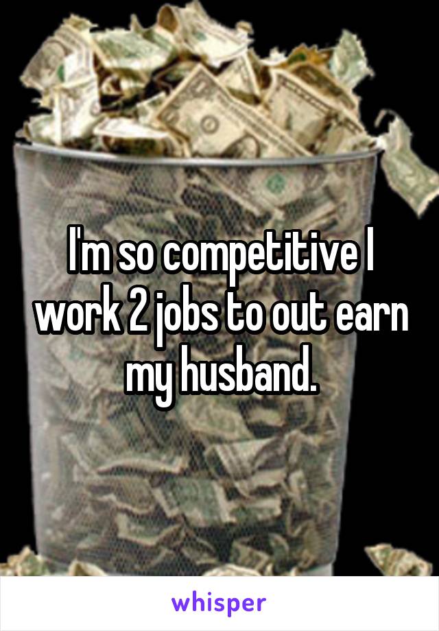 I'm so competitive I work 2 jobs to out earn my husband.