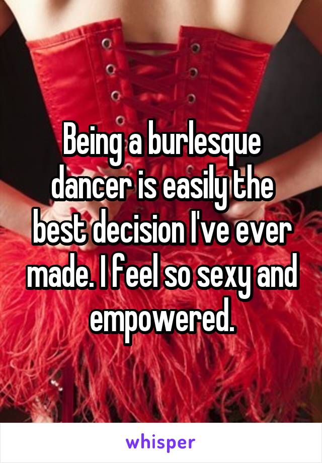 Being a burlesque dancer is easily the best decision I've ever made. I feel so sexy and empowered.