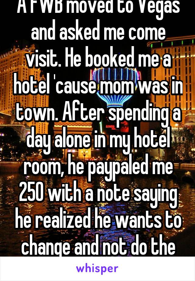 A FWB moved to Vegas and asked me come visit. He booked me a hotel 'cause mom was in town. After spending a day alone in my hotel room, he paypaled me 250 with a note saying he realized he wants to change and not do the casual thing.