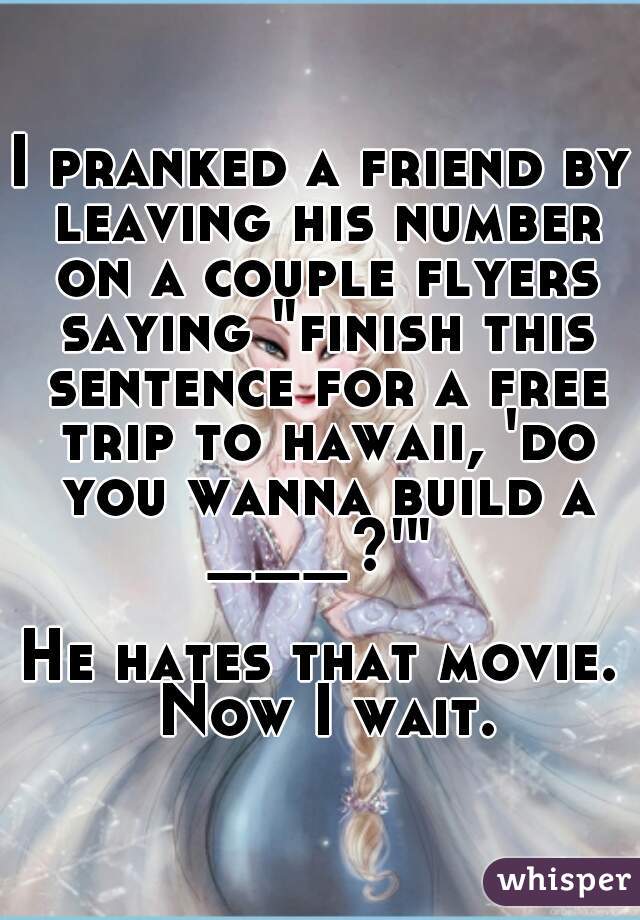 I pranked a friend by leaving his number on a couple flyers saying "finish this sentence for a free trip to hawaii, 'do you wanna build a ___?'" 

He hates that movie. Now I wait.